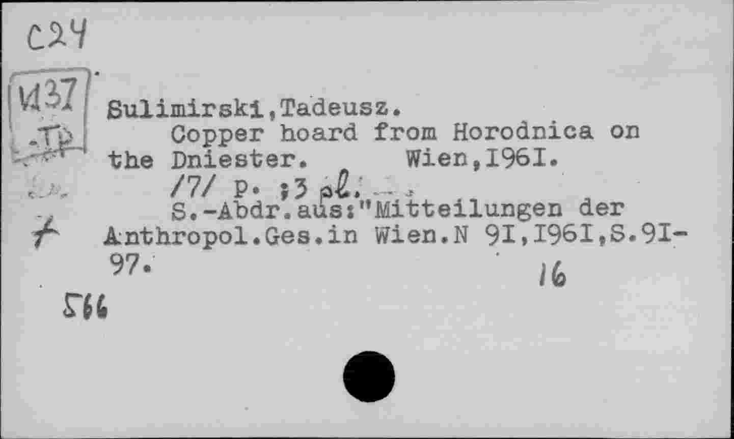 ﻿CS.4
иї
* Sulimirski,Tadeusz, л Copper hoard from Horodnica on ‘ ' the Dniester. Wien,l96I.
/7/ P. (З рй. - .
S.-Abdr.ausj'*Mitteilungen der Anthropol.Ges.in Wien.N 91 » 1961,S.91-97-	' Ife